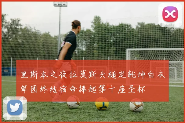 里斯本之夜拉莫斯头槌定乾坤白衣军团终结宿命捧起第十座圣杯